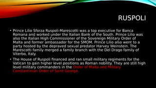 RUSPOLI
• Prince Lilio Sforza Ruspoli-Marescotti was a top executive for Banca
Romana and worked under the Italian Bank of the South. Prince Lilio was
also the Italian High Commissioner of the Sovereign Military Order of
Malta and former ambassador for the SMOM. Prince Lilio also went to a
party hosted by the depraved sexual predator Harvey Weinstein. The
Marescotti family merged a family branch with the Del Drago family of
Viterbo, Italy.
• The House of Ruspoli financed and ran small military regiments for the
Vatican to gain higher level positions as Roman nobility. They are still high
level military commanders in the Order of Malta and Military
Constantinian Order of Saint George.
 