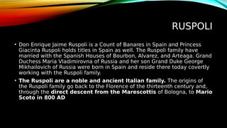 RUSPOLI
• Don Enrique Jaime Ruspoli is a Count of Banares in Spain and Princess
Giacinta Ruspoli holds titles in Spain as well. The Ruspoli family have
married with the Spanish Houses of Bourbon, Alvarez, and Arteaga. Grand
Duchess Maria Vladimirovna of Russia and her son Grand Duke George
Mikhailovich of Russia were born in Spain and reside there today covertly
working with the Ruspoli family.
• The Ruspoli are a noble and ancient Italian family. The origins of
the Ruspoli family go back to the Florence of the thirteenth century and,
through the direct descent from the Marescottis of Bologna, to Mario
Scoto in 800 AD
 