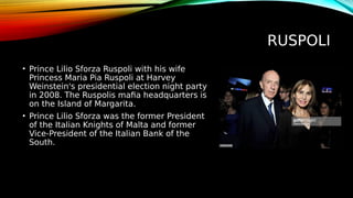 RUSPOLI
• Prince Lilio Sforza Ruspoli with his wife
Princess Maria Pia Ruspoli at Harvey
Weinstein's presidential election night party
in 2008. The Ruspolis mafia headquarters is
on the Island of Margarita.
• Prince Lilio Sforza was the former President
of the Italian Knights of Malta and former
Vice-President of the Italian Bank of the
South.
 