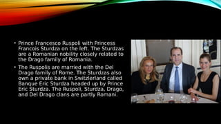 • Prince Francesco Ruspoli with Princess
Francois Sturdza on the left. The Sturdzas
are a Romanian nobility closely related to
the Drago family of Romania.
• The Ruspolis are married with the Del
Drago family of Rome. The Sturdzas also
own a private bank in Switzlerland called
Banque Eric Sturdza headed up by Prince
Eric Sturdza. The Ruspoli, Sturdza, Drago,
and Del Drago clans are partly Romani.
 