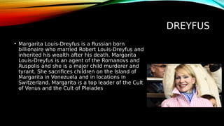 DREYFUS
• Margarita Louis-Dreyfus is a Russian born
billionaire who married Robert Louis-Dreyfus and
inherited his wealth after his death. Margarita
Louis-Dreyfus is an agent of the Romanovs and
Ruspolis and she is a major child murderer and
tyrant. She sacrifices children on the Island of
Margarita in Venezuela and in locations in
Switzerland. Margarita is a top leader of the Cult
of Venus and the Cult of Pleiades
 