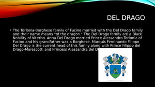 DEL DRAGO
• The Torlonia-Borghese family of Fucino married with the Del Drago family
and their name means "of the dragon." The Del Drago family are a Black
Nobility of Viterbo. Anna Del Drago married Prince Alessandro Torlonia of
Fucino and his grandfather was a Borghese. Marquis Ferdinando Filippo
Del Drago is the current head of this family along with Prince Filippo del
Drago-Marescotti and Princess Alessandra del Drago-Marescotti.
 