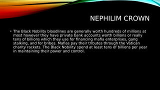 NEPHILIM CROWN
• The Black Nobility bloodlines are generally worth hundreds of millions at
most however they have private bank accounts worth billions or really
tens of billions which they use for financing mafia enterprises, gang
stalking, and for bribes. Mafias pay their tributes through the Vatican
charity rackets. The Black Nobility spend at least tens of billions per year
in maintaining their power and control.
 