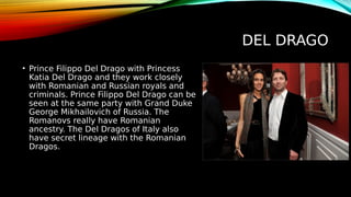 DEL DRAGO
• Prince Filippo Del Drago with Princess
Katia Del Drago and they work closely
with Romanian and Russian royals and
criminals. Prince Filippo Del Drago can be
seen at the same party with Grand Duke
George Mikhailovich of Russia. The
Romanovs really have Romanian
ancestry. The Del Dragos of Italy also
have secret lineage with the Romanian
Dragos.
 
