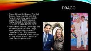 DRAGO
• Prince Filippo Del Drago. The Del
Dragos have married with the
Ruspolis and they work closely
together. The Del Dragos are
really related to the Romanian
House of Dragos. (photo right)
• Prince Marcantonio Del Drago and
wife Princess Giada Del Drago.
Their young daughter was a
bridesmaid for Lady Gabriella
Windsor. The Black Nobility have
a close alliance with the British
royal family. (photo left)
 