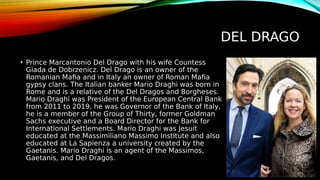 DEL DRAGO
• Prince Marcantonio Del Drago with his wife Countess
Giada de Dobrzenicz. Del Drago is an owner of the
Romanian Mafia and in Italy an owner of Roman Mafia
gypsy clans. The Italian banker Mario Draghi was born in
Rome and is a relative of the Del Dragos and Borgheses.
Mario Draghi was President of the European Central Bank
from 2011 to 2019, he was Governor of the Bank of Italy,
he is a member of the Group of Thirty, former Goldman
Sachs executive and a Board Director for the Bank for
International Settlements. Mario Draghi was Jesuit
educated at the Massimiliano Massimo Institute and also
educated at La Sapienza a university created by the
Gaetanis. Mario Draghi is an agent of the Massimos,
Gaetanis, and Del Dragos.
 