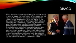 DRAGO
• Prince Alexander Karadordevic of Yugoslavia with Prince
Charles of Wales. The royal family of Yugoslavia and the
House of Windsor have a close alliance and they are
related. Prince Alexander is the Grand Master of the
Sovereign Military Order of the Dragon which is based
on the ancient Order of the Dragon and that included
Vlad the Impaler as a member. Prince Charles says he is
a descendent of Vlad the Impaler also called Vlad
Dracul who is the basis for the vampire legends. Vlad
the Impaler would impale people alive, boil people
alive, and make women cannibalize their own children.
Prince Charles is proud that Vlad Dracul is his ancestor.
Dracul means Dragon. Prince Charles is the Prince of
Wales which uses the Red Dragon on its flag and he is a
top member of the modern Order of the Dragon
 