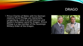 DRAGO
• Prince Charles of Wales with his German
relative Prince Philipp von Hohenlohe-
Langenburg. Lohe is an old German and
Eastern European word for Dragon. Prince
Philipp is a top member of the Sovereign
Military Order of the Dragon.
 
