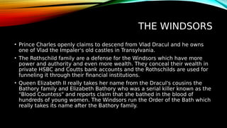 THE WINDSORS
• Prince Charles openly claims to descend from Vlad Dracul and he owns
one of Vlad the Impaler's old castles in Transylvania.
• The Rothschild family are a defense for the Windsors which have more
power and authority and even more wealth. They conceal their wealth in
private HSBC and Coutts bank accounts and the Rothschilds are used for
funneling it through their financial institutions.
• Queen Elizabeth II really takes her name from the Dracul's cousins the
Bathory family and Elizabeth Bathory who was a serial killer known as the
"Blood Countess" and reports claim that she bathed in the blood of
hundreds of young women. The Windsors run the Order of the Bath which
really takes its name after the Bathory family.
 