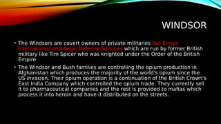 WINDSOR
• The Windsors are covert owners of private militaries like Erinys
International and Aegis Defence Services which are run by former British
military like Tim Spicer who was knighted under the Order of the British
Empire
• The Windsor and Bush families are controlling the opium production in
Afghanistan which produces the majority of the world's opium since the
US invasion. Their opium operation is a continuation of the British Crown's
East India Company which controlled the opium trade. They currently sell
it to pharmaceutical companies and the rest is provided to mafias which
process it into heroin and have it distributed on the streets.
 