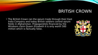 BRITISH CROWN
• The British Crown ran the opium trade through their East
India Company and today British soldiers control opium
fields in Afghanistan. Propagandists financed by the
Windsors claim Queen Elizabeth II is only worth 500
million which is factually false.
 