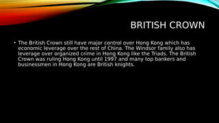 BRITISH CROWN
• The British Crown still have major control over Hong Kong which has
economic leverage over the rest of China. The Windsor family also has
leverage over organized crime in Hong Kong like the Triads. The British
Crown was ruling Hong Kong until 1997 and many top bankers and
businessmen in Hong Kong are British knights.
 