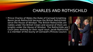 CHARLES AND ROTHSCHILD
• Prince Charles of Wales the Duke of Cornwall knighting
Baron Jacob Rothschild because the British Rothschilds
serve the House of Windsor. The British Rothschilds are
nobles under the British Crown and several of them are
knights under the House of Windsor. The Rothschilds are
Court Jews working for their royal court. Jacob Rothschild
is a member of the Duchy of Cornwall's Princes Council.
 