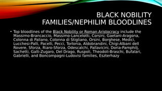BLACK NOBILITY
FAMILIES/NEPHILIM BLOODLINES
• Top bloodlines of the Black Nobility or Roman Aristocracy include the
Massimo-Brancaccio, Massimo-Lancelotti, Corsini, Gaetani-Aragona,
Colonna di Paliano, Colonna di Stigliano, Orsini, Borghese, Medici,
Lucchesi-Palli, Pacelli, Pecci, Torlonia, Aldobrandini, Chigi-Albani dell
Rovere, Sforza, Riaro-Sforza, Odescalchi, Pallavicini, Doria-Pamphilj,
Sachetti, Galli-Zugaro, Del Drago, Ruspoli, Theodoli-Braschi, Bufalari,
Gabrielli, and Boncompagni-Ludovisi families, Eszterhazy
 