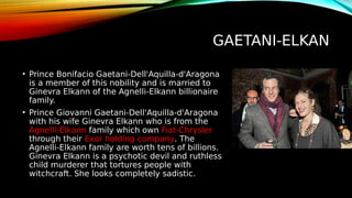 GAETANI-ELKAN
• Prince Bonifacio Gaetani-Dell'Aquilla-d'Aragona
is a member of this nobility and is married to
Ginevra Elkann of the Agnelli-Elkann billionaire
family.
• Prince Giovanni Gaetani-Dell'Aquilla-d'Aragona
with his wife Ginevra Elkann who is from the
Agnelli-Elkann family which own Fiat-Chrysler
through their Exor holding company. The
Agnelli-Elkann family are worth tens of billions.
Ginevra Elkann is a psychotic devil and ruthless
child murderer that tortures people with
witchcraft. She looks completely sadistic.
 