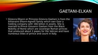 GAETANI-ELKAN
• Ginevra Elkann or Princess Ginevra Gaetani is from the
billionaire Elkann-Agnelli family which own Exor a
holding company with 166 billion in assets. She is
married to Prince Giovanni Gaetani from the Black
Nobility of Rome which are sovereign Roman princes
that produced about 2 popes for the Vatican and have
numerous titles of prince and count in Italy.
 