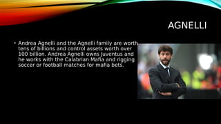 AGNELLI
• Andrea Agnelli and the Agnelli family are worth
tens of billions and control assets worth over
100 billion. Andrea Agnelli owns Juventus and
he works with the Calabrian Mafia and rigging
soccer or football matches for mafia bets.
 