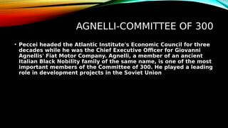 AGNELLI-COMMITTEE OF 300
• Peccei headed the Atlantic Institute's Economic Council for three
decades while he was the Chief Executive Officer for Giovanni
Agnellis' Fiat Motor Company. Agnelli, a member of an ancient
Italian Black Nobility family of the same name, is one of the most
important members of the Committee of 300. He played a leading
role in development projects in the Soviet Union
 