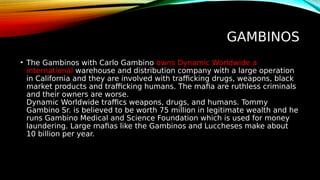GAMBINOS
• The Gambinos with Carlo Gambino owns Dynamic Worldwide a
international warehouse and distribution company with a large operation
in California and they are involved with trafficking drugs, weapons, black
market products and trafficking humans. The mafia are ruthless criminals
and their owners are worse.
Dynamic Worldwide traffics weapons, drugs, and humans. Tommy
Gambino Sr. is believed to be worth 75 million in legitimate wealth and he
runs Gambino Medical and Science Foundation which is used for money
laundering. Large mafias like the Gambinos and Luccheses make about
10 billion per year.
 