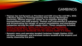 GAMBINOS
• Thomas has led Dynamic as President and CEO since the mid 90’s. With
a Masters degree in Civil Engineering from George Washington
University, Thomas began his career as an engineer designing
transportation and road projects. Thomas was instrumental in initiating
and orchestrating the merger of several consolidation and distribution
companies serving the retail supply chain., Those companies included;
Phiara Consolidators, Midan Line Haul Carriers, Consolidated,
Streichler/North River Warehouses and Cobra CFS. Thomas has
developed Dynamic Worldwide into the industry leader it is today.
• Dynamic owns and operates bonded Container Freight Station (CFS)
services, warehouses, and transload centers located at the airports and
nearby steamship line piers.
 