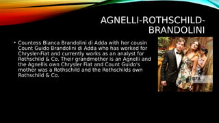 AGNELLI-ROTHSCHILD-
BRANDOLINI
• Countess Bianca Brandolini di Adda with her cousin
Count Guido Brandolini di Adda who has worked for
Chrysler-Fiat and currently works as an analyst for
Rothschild & Co. Their grandmother is an Agnelli and
the Agnellis own Chrysler Fiat and Count Guido's
mother was a Rothschild and the Rothschilds own
Rothschild & Co.
 