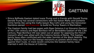 GAETTANI
• Prince Roffredo Gaetani dated Ivana Trump and is friends with Donald Trump.
Donald Trump has several connections with the Italian Mafia and Gambino
crime family like using the mafia lawyer Roy Cohn and using the Genovese-
Gambino owned S&A Concrete to build his Trump Towers in Manhattan.
• The Gaetani family had two popes with Pope Gelasius II or Giovanni Gaetani
of the 11th century and Pope Boniface VIII or Benedetto Gaetani of the 13th
century. Pope Boniface VIII was taken out of power for opposing the French
monarch which was allied with the Colonna family of Rome. The Gaetani
family have often conflicted with the older families of the Black Nobility. The
Black Nobility have run the foreign monarchs as proxies which they use
against their rivals. In more recent centuries the Gaetani family have
married in with the House of Colonna.
 