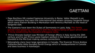 GAETTANI
• Pope Boniface VIII created Sapienza University in Rome. Valter Mainetti is an
Italian billionaire that owns the international real estate company Sorgente Group
which owns Flatiron Building in Manhattan with Veronica Mainetti as the head of
Sorgente USA.
• The Gaetanis have been the Dukes of Sermoneta in Lazio, Italy. This family
gained more power by marrying in with the Aragona family of Spain which ruled
in Sicily establishing the Gaeatani-d'Aragona name.
• Prince Onorato Gaetani was Minister of Foreign Affairs in Italy during the 20th
century and his son Prince Leone Gaetani worked in the Italian government and
traveled to the Mid East making various connections.
• Ndrangheta clans have large operations in Canada. The financier Prince Andrea
Cattaneo-Della Volta founded Zenith Energy which is headquartered in Canada
and does business in Azerbaijan.
 