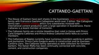 CATTANEO-GAETTANI
• The House of Gaetani have part shares in the businesses of the Caltagirone
family with Francesco Gaetano Caltagirone worth over 2 billion. The Caltagione
family own Cementir Holding which runs subsidiaries involved with
international cement production with a large operation in Scandinavia. Flavio
Cattaneo is a board member of Cementir.
• The Cattaneo family are a similar bloodline that ruled in Genoa with Prince
Carlo Gregorio Catteneo and Prince Andrea Cattaneo-Della Volta as current
members.
• The Cattaneos of Naples currently have numerous members working in politics
and journalism. Prince Carlo Gregorio works in construction and he oversees
Camorra clans. The Cattaneo family operated as debt collectors for Genoese
bankers. The Italian Mafia has been continually connected with concrete,
cement, and construction companies.
 