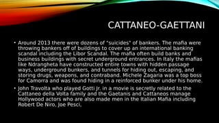CATTANEO-GAETTANI
• Around 2013 there were dozens of "suicides" of bankers. The mafia were
throwing bankers off of buildings to cover up an international banking
scandal including the Libor Scandal. The mafia often build banks and
business buildings with secret underground entrances. In Italy the mafias
like Ndrangheta have constructed entire towns with hidden passage
ways, underground bunkers, and tunnels for hiding out, escaping, and
storing drugs, weapons, and contraband. Michele Zagaria was a top boss
for Camorra and was found hiding in a reinforced bunker under his home.
• John Travolta who played Gotti Jr. in a movie is secretly related to the
Cattaneo della Volta family and the Gaetanis and Cattaneos manage
Hollywood actors who are also made men in the Italian Mafia including
Robert De Niro, Joe Pesci,
 