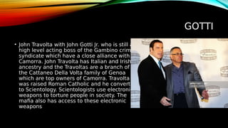 GOTTI
• John Travolta with John Gotti Jr. who is still a
high level acting boss of the Gambino crime
syndicate which have a close alliance with
Camorra. John Travolta has Italian and Irish
ancestry and the Travoltas are a branch of
the Cattaneo Della Volta family of Genoa
which are top owners of Camorra. Travolta
was raised Roman Catholic and he converted
to Scientology. Scientologists use electronic
weapons to torture people in society. The
mafia also has access to these electronic
weapons
 