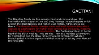 GAETTANI
• The Gaeatani family are top management and command over the
international Ndrangheta clans and they manage the gatekeepers which
protect the Black Nobility and higher level mafias. Ndran-gheta like
Gaeta. The Gaetani family manage some mid level Italian nobles which
operate as gatekeepers for higher level families like the Savoy, Massimo,
Colonna, Borghese, and Torlonia families. The Gaetanis pretend to be the
head of the Black Nobility. They are not. They also manage gatekeepers
for Switzerland and the Bank for International Settlements which is
financing their criminal agenda and their attempt at taking over. Gaetani
refers to gate.
 