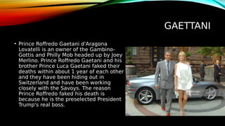 GAETTANI
• Prince Roffredo Gaetani d'Aragona
Lovatelli is an owner of the Gambino-
Gottis and Philly Mob headed up by Joey
Merlino. Prince Roffredo Gaetani and his
brother Prince Luca Gaetani faked their
deaths within about 1 year of each other
and they have been hiding out in
Switzerland and have been working
closely with the Savoys. The reason
Prince Roffredo faked his death is
because he is the preselected President
Trump's real boss.
 