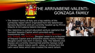 THE ARRIVABENE-VALENTI-
GONZAGA FAMILY
• The Valenti family of Italy are a top nobility of the
Lombardy region which originated from the Valentinian
Dynasty Byzantine and are currently headed up by Prince
Giberto di Arrivabene-Valenti-Gonzaga
• Don Valentine is a Jesuit educated venture capitalist that
founded Sequoia Capital which provided early
investments into Oracle Corporation, Cisco, Electronic
Arts, Google, and YouTube. Douglas Leone is a co-founder
of Sequoia Capital and a billionaire worth nearly 4 billion.
Douglas Leone was born in Genoa, Italy. The Valentis and
Savoys are currently intermarried and the Savoys ruled
in Genoa. Valent means worth, value, or strong from the
Latin word Valeo which also created the word valiant.
 