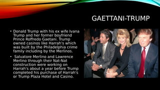 GAETTANI-TRUMP
• Donald Trump with his ex wife Ivana
Trump and her former boyfriend
Prince Roffredo Gaetani. Trump
owned casinos like Harrah's which
was built by the Philadelphia crime
family including by the Merlinos.
• Salvatore Merlino and Lawrence
Merlino through their Nat-Nat
construction were working on
Harrah's about a year before Trump
completed his purchase of Harrah's
or Trump Plaza Hotel and Casino.
 
