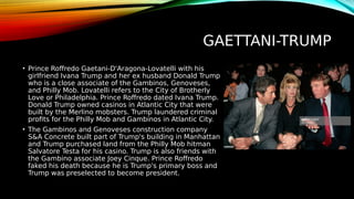 GAETTANI-TRUMP
• Prince Roffredo Gaetani-D'Aragona-Lovatelli with his
girlfriend Ivana Trump and her ex husband Donald Trump
who is a close associate of the Gambinos, Genoveses,
and Philly Mob. Lovatelli refers to the City of Brotherly
Love or Philadelphia. Prince Roffredo dated Ivana Trump.
Donald Trump owned casinos in Atlantic City that were
built by the Merlino mobsters. Trump laundered criminal
profits for the Philly Mob and Gambinos in Atlantic City.
• The Gambinos and Genoveses construction company
S&A Concrete built part of Trump's building in Manhattan
and Trump purchased land from the Philly Mob hitman
Salvatore Testa for his casino. Trump is also friends with
the Gambino associate Joey Cinque. Prince Roffredo
faked his death because he is Trump's primary boss and
Trump was preselected to become president.
 