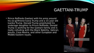 GAETTANI-TRUMP
• Prince Roffredo Gaetani with his arms around
his ex-girlfriend Ivana Trump and a 15 year old
Ivanka Trump. Donald Trump prostituted his
underage daughter to Prince Roffredo. Donald
Trump is working for the Gaetani family and is
really colluding with the Black Nobility, Vatican,
Jesuits, Cosa Nostra, and other European and
Middle Eastern royals.
 