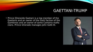 GAETTANI-TRUMP
• Prince Gherardo Gaetani is a top member of the
Gaetanis and an owner of the Gotti faction of the
Gambinos and an owner of some Camorra mafia
clans. Prince Gherado manages John Gotti III.
 