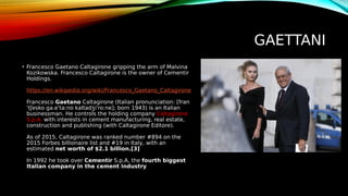 GAETTANI
• Francesco Gaetano Caltagirone gripping the arm of Malvina
Kozikowska. Francesco Caltagirone is the owner of Cementir
Holdings.
https://en.wikipedia.org/wiki/Francesco_Gaetano_Caltagirone
Francesco Gaetano Caltagirone (Italian pronunciation: [fran
ˈtʃesko ɡa.eˈtaːno kaltadʒiˈroːne]; born 1943) is an Italian
businessman. He controls the holding company Caltagirone
S.p.A. with interests in cement manufacturing, real estate,
construction and publishing (with Caltagirone Editore).
As of 2015, Caltagirone was ranked number #894 on the
2015 Forbes billionaire list and #19 in Italy, with an
estimated net worth of $2.1 billion.[3]
In 1992 he took over Cementir S.p.A, the fourth biggest
Italian company in the cement industry
 