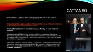 CATTANEO
• Prince Andrea Cattaneo della Volta gripping the arm of this woman.
• https://translate.google.com/translate?hl=en&sl=it&u=https://it.wikipedia.
org/wiki/Cattaneo_(famiglia)&prev=search
•
The Cattaneo family is a noble Genoese family of very ancient
origins.
•
I Della Volta in 1309 with the families Mallone, Bustarino, Marchione,
Stancone, Ingone and Libertino (all extinct for some time) constituted the
hotel Cattaneo (before these consortium institutions), thus placing before
them this new surname.
•
Like other Genoese families (D'Oria , Imperiale , Serra and Grimaldi ), the
Cattaneo, finding themselves in a delicate situation, had to send one of
their members to Naples (and also to Madrid) to protect their interests
as debt collectors.
 