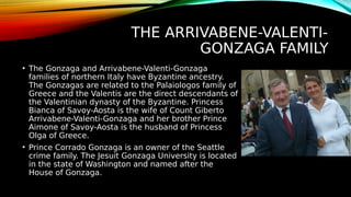THE ARRIVABENE-VALENTI-
GONZAGA FAMILY
• The Gonzaga and Arrivabene-Valenti-Gonzaga
families of northern Italy have Byzantine ancestry.
The Gonzagas are related to the Palaiologos family of
Greece and the Valentis are the direct descendants of
the Valentinian dynasty of the Byzantine. Princess
Bianca of Savoy-Aosta is the wife of Count Giberto
Arrivabene-Valenti-Gonzaga and her brother Prince
Aimone of Savoy-Aosta is the husband of Princess
Olga of Greece.
• Prince Corrado Gonzaga is an owner of the Seattle
crime family. The Jesuit Gonzaga University is located
in the state of Washington and named after the
House of Gonzaga.
 