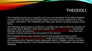 THEODOLI
• The Theodoli family are a powerful and very evil bloodline of the Black Nobility
involved with the Vatican and Papal States and they have residences in Italy,
London, and Miami. The Theodolis are likely part owners of some London crime
firms.
• The Theodoli family have a residence in London like most of the top families of
the Italian Black Nobility. They work closely with the British Crown and British
Peerage which do business at the City of London Corporation. They also own
palaces in Rome and are still connected to the Vatican.
• The Theodoli family have another branch that bought the luxury yacht
company Magnum Marine Corporation under Prince Filippo Theodoli and it is
still owned by the Theodoli family today with Katrin Theodoli, and her children
Lavinia Theodoli Spirito, Livia Theodoli-Wing, Francesco Theodoli and Giovanni
Theodoli.
 