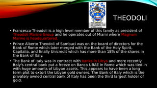 THEODOLI
• Francesco Theodoli is a high level member of this family as president of
Theodoli Marine Group and he operates out of Miami where Magnum
Marine is headquartered.
• Prince Alberto Theodoli of Sambuci was on the board of directors for the
Bank of Rome which later merged with the Bank of the Holy Spirit,
Capitalia, and finally Unicredit which has more than 18% of the shares in
the Bank of Italy.
• The Bank of Italy was in contract with banks in Libya and more recently
Italy's central bank put a freeze on Banca UBAE in Rome which was tied in
with huge amounts of Libyan assets. This appears to have been a long
term plot to extort the Libyan gold owners. The Bank of Italy which is the
privately owned central bank of Italy has been the third largest holder of
gold.
 