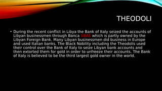 THEODOLI
• During the recent conflict in Libya the Bank of Italy seized the accounts of
Libyan businessmen through Banca UBAE which is partly owned by the
Libyan Foreign Bank. Many Libyan businessmen did business in Europe
and used Italian banks. The Black Nobility including the Theodolis used
their control over the Bank of Italy to seize Libyan bank accounts and
then extorted them for gold in order to unfreeze their accounts. The Bank
of Italy is believed to be the third largest gold owner in the world.
 