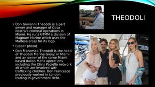 THEODOLI
• Don Giovanni Theodoli is a part
owner and manager of Cosa
Nostra's criminal operations in
Miami. He runs GTMM a division of
Magnum Marine which uses the
Maltese cross for its logo.
• (upper photo)
• Don Francesco Theodoli is the head
of Theodoli Marine Group in Miami
and an owner of the some Miami
based Italian Mafia operations
including the Chris Paciello network
all which are involved with
trafficking children. Don Francesco
previously worked in London
trading in government debt.
 