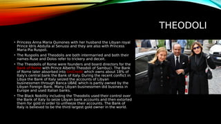 THEODOLI
• Princess Anna Maria Quinones with her husband the Libyan royal
Prince Idris Abdulla al Senussi and they are also with Princess
Maria Pia Ruspoli.
• The Ruspolis and Theodolis are both intermarried and both their
names Ruse and Dolos refer to trickery and deceit.
• The Theodolis of Rome were founders and board directors for the
Bank of Rome with Prince Alberto Theodoli of Sambuci. The Bank
of Rome later absorbed into UniCredit which owns about 18% of
Italy's central bank the Bank of Italy. During the recent conflict in
Libya the Bank of Italy seized the accounts of Libyan
businessmen through Banca UBAE which is partly owned by the
Libyan Foreign Bank. Many Libyan businessmen did business in
Europe and used Italian banks.
• The Black Nobility including the Theodolis used their control over
the Bank of Italy to seize Libyan bank accounts and then extorted
them for gold in order to unfreeze their accounts. The Bank of
Italy is believed to be the third largest gold owner in the world.
 