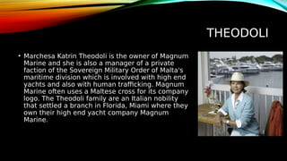 THEODOLI
• Marchesa Katrin Theodoli is the owner of Magnum
Marine and she is also a manager of a private
faction of the Sovereign Military Order of Malta's
maritime division which is involved with high end
yachts and also with human trafficking. Magnum
Marine often uses a Maltese cross for its company
logo. The Theodoli family are an Italian nobility
that settled a branch in Florida, Miami where they
own their high end yacht company Magnum
Marine.
 