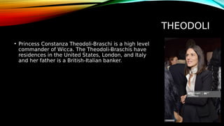 THEODOLI
• Princess Constanza Theodoli-Braschi is a high level
commander of Wicca. The Theodoli-Braschis have
residences in the United States, London, and Italy
and her father is a British-Italian banker.
 