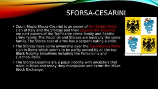 SFORSA-CESARINI
• Count Muzio Sforza-Cesarini is an owner of the Stidda Mafia
clan of Italy and the Sforzas and their cousins the Viscontis
are part owners of the Trafficante crime family and Seattle
crime family. The Viscontis and Sforzas are basically the same
family. The Sforza coat of arms has a serpent eating a child.
• The Sforzas have some ownership over the Casamonica Mafia
clan in Rome which seems to be partly owned by all the top
Black Nobility bloodlines including the Pallavicinis and
Lucchesi-Pallis.
• The Sforza-Cesarinis are a papal nobility with ancestors that
ruled in Milan and today they manipulate and extort the Milan
Stock Exchange.
 