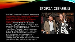 SFORZA-CESARINIS
• Prince Muzio Sforza-Cesarini is an owner of
Stidda Mafia clans, Casamonica Mafia clan
of Rome, and a part owner of the
Trafficante crime family and Galveston
crime family now headed up by the
Fertittas. Prince Muzio also oversees
Hollywood and the music industry as well
as media. The Sforzas ruled in Milan which
is today a major international
headquarters for news media. Milan was
originally called Mediolanum. Medio like
Media. Muzio refers to Muse like music.
The Sforzas and Viscontis which are
basically the same clan are heavily
involved with the music and entertainment
industries in Italy and the United States.
 