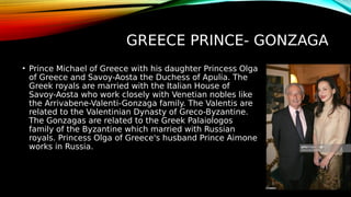 GREECE PRINCE- GONZAGA
• Prince Michael of Greece with his daughter Princess Olga
of Greece and Savoy-Aosta the Duchess of Apulia. The
Greek royals are married with the Italian House of
Savoy-Aosta who work closely with Venetian nobles like
the Arrivabene-Valenti-Gonzaga family. The Valentis are
related to the Valentinian Dynasty of Greco-Byzantine.
The Gonzagas are related to the Greek Palaiologos
family of the Byzantine which married with Russian
royals. Princess Olga of Greece's husband Prince Aimone
works in Russia.
 